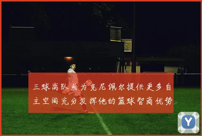 三球离队或为克尼佩尔提供更多自主空间充分发挥他的篮球智商优势