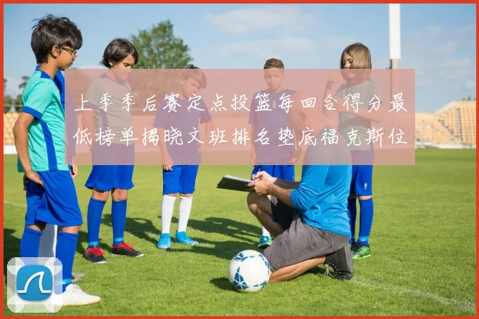 上季季后赛定点投篮每回合得分最低榜单揭晓文班排名垫底福克斯位列第六